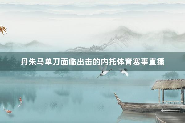 丹朱马单刀面临出击的内托体育赛事直播