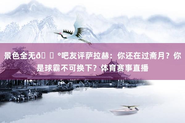 景色全无😰吧友评萨拉赫：你还在过斋月？你是球霸不可换下？体育赛事直播