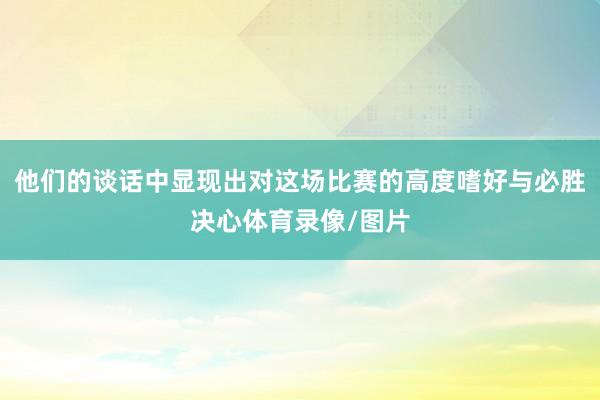 他们的谈话中显现出对这场比赛的高度嗜好与必胜决心体育录像/图片